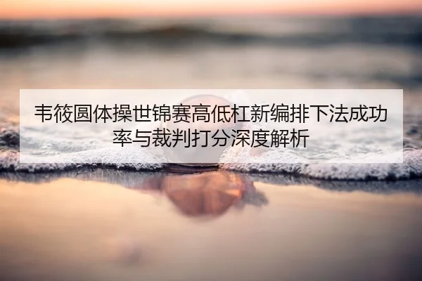 韦筱圆体操世锦赛高低杠新编排下法成功率与裁判打分深度解析